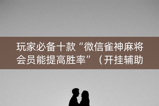 玩家必备十款“微信雀神麻将会员能提高胜率”（开挂辅助器插件)