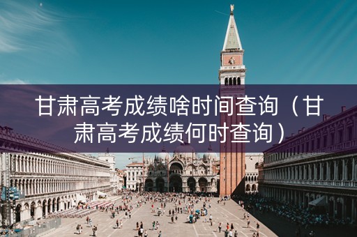 甘肃高考成绩啥时间查询（甘肃高考成绩何时查询）