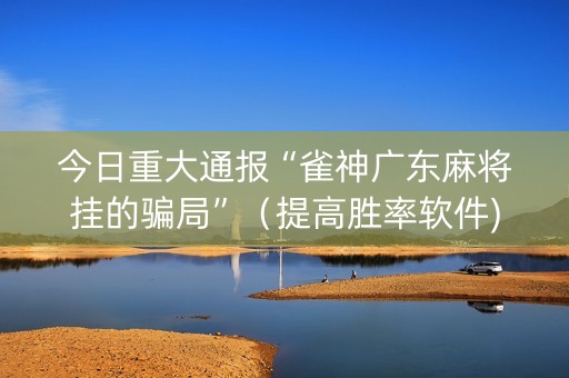 今日重大通报“雀神广东麻将挂的骗局”（提高胜率软件)