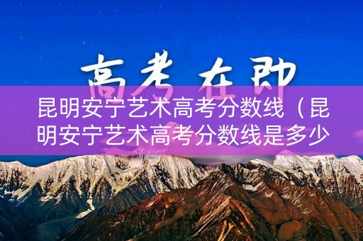 昆明安宁艺术高考分数线（昆明安宁艺术高考分数线是多少）
