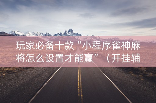 玩家必备十款“小程序雀神麻将怎么设置才能赢”（开挂辅助插件)