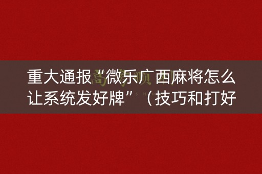 重大通报“微乐广西麻将怎么让系统发好牌”（技巧和打好牌方法)