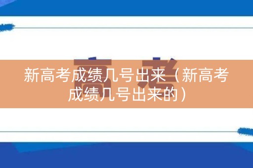 新高考成绩几号出来（新高考成绩几号出来的）