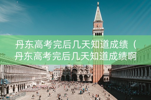 丹东高考完后几天知道成绩（丹东高考完后几天知道成绩啊）