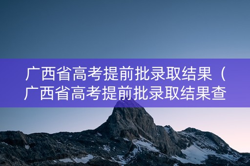 广西省高考提前批录取结果（广西省高考提前批录取结果查询）