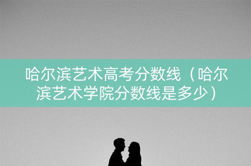 哈尔滨艺术高考分数线（哈尔滨艺术学院分数线是多少）