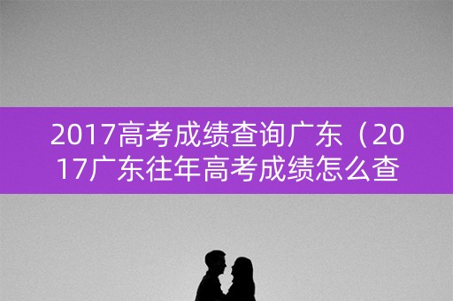 2017高考成绩查询广东（2017广东往年高考成绩怎么查）