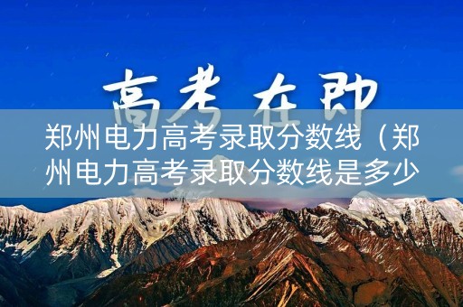 郑州电力高考录取分数线（郑州电力高考录取分数线是多少）