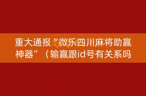 重大通报“微乐四川麻将助赢神器”（输赢跟id号有关系吗)