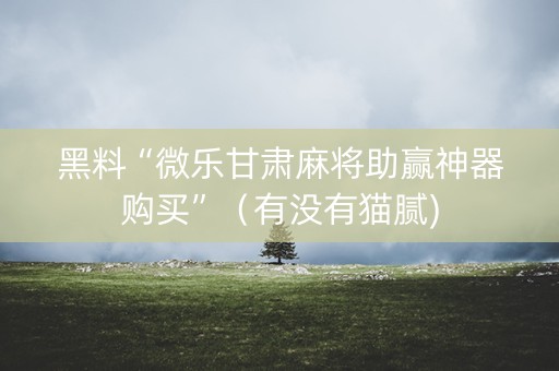 黑料“微乐甘肃麻将助赢神器购买”（有没有猫腻)