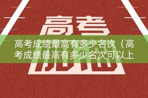 高考成绩最高有多少名次（高考成绩最高有多少名次可以上）