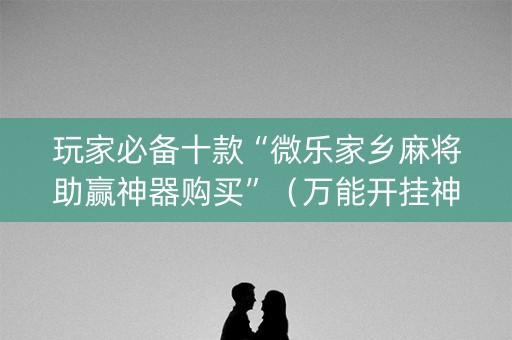 玩家必备十款“微乐家乡麻将助赢神器购买”（万能开挂神器)