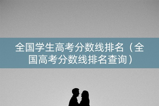 全国学生高考分数线排名（全国高考分数线排名查询）