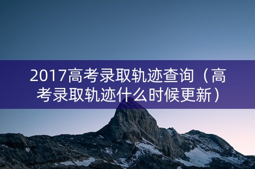 2017高考录取轨迹查询（高考录取轨迹什么时候更新）