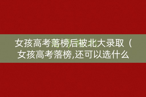 女孩高考落榜后被北大录取（女孩高考落榜,还可以选什么学校?）