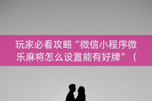 玩家必看攻略“微信小程序微乐麻将怎么设置能有好牌”（怎么设置才能赢)