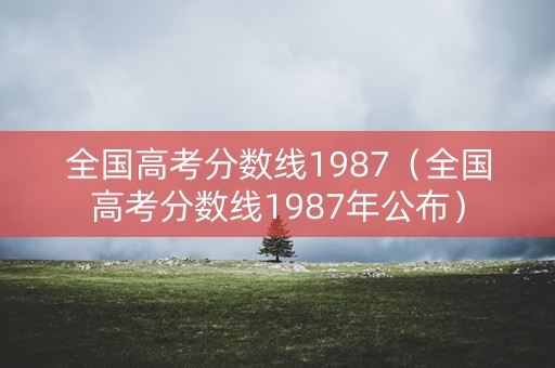 全国高考分数线1987（全国高考分数线1987年公布）
