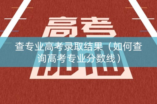 查专业高考录取结果（如何查询高考专业分数线）