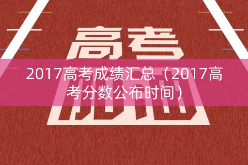 2017高考成绩汇总（2017高考分数公布时间）