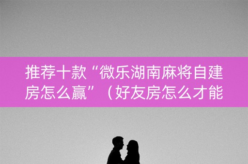 推荐十款“微乐湖南麻将自建房怎么赢”（好友房怎么才能赢)
