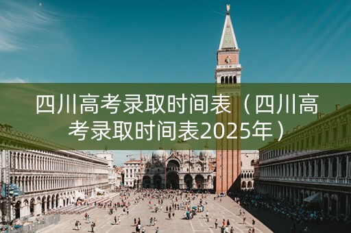 四川高考录取时间表（四川高考录取时间表2025年）