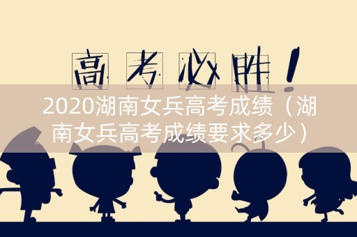 2020湖南女兵高考成绩（湖南女兵高考成绩要求多少）