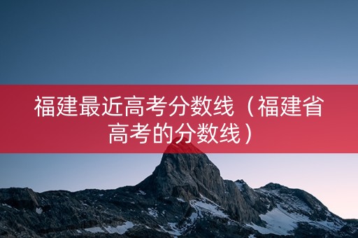 福建最近高考分数线（福建省高考的分数线）