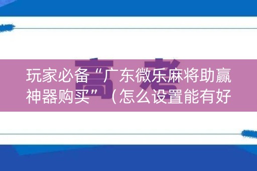 玩家必备“广东微乐麻将助赢神器购买”（怎么设置能有好牌)