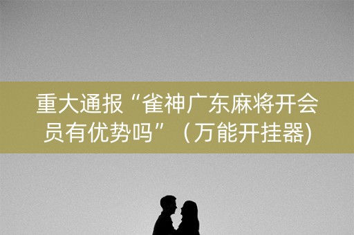 重大通报“雀神广东麻将开会员有优势吗”（万能开挂器)