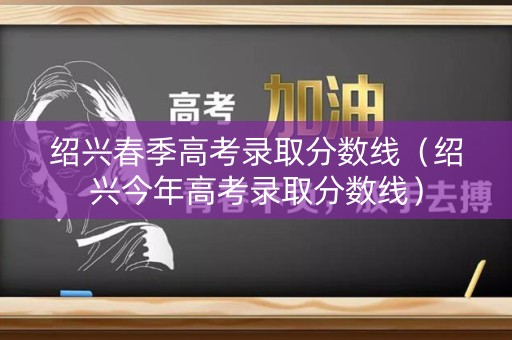绍兴春季高考录取分数线（绍兴今年高考录取分数线）