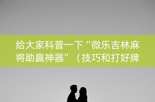 给大家科普一下“微乐吉林麻将助赢神器”（技巧和打好牌方法)