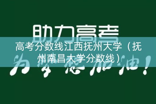 高考分数线江西抚州大学（抚州南昌大学分数线）