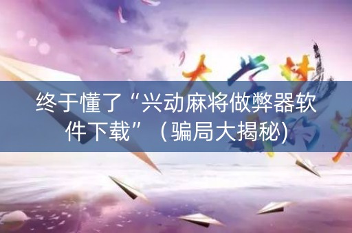 终于懂了“兴动麻将做弊器软件下载”（骗局大揭秘)