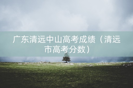 广东清远中山高考成绩（清远市高考分数）