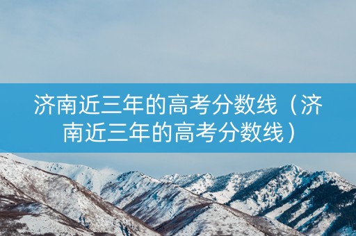 济南近三年的高考分数线（济南近三年的高考分数线）