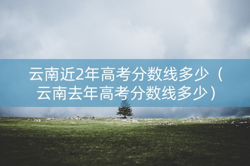 云南近2年高考分数线多少（云南去年高考分数线多少）