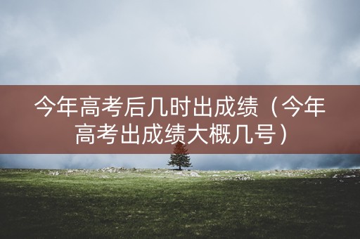 今年高考后几时出成绩（今年高考出成绩大概几号）