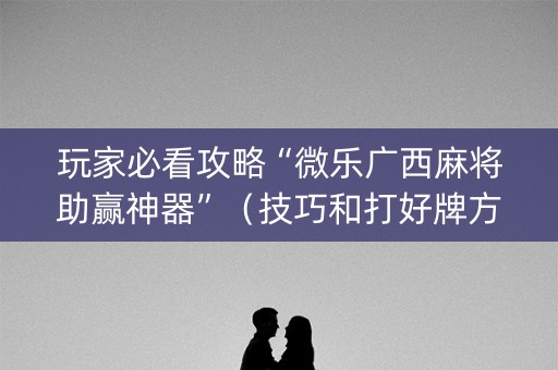 玩家必看攻略“微乐广西麻将助赢神器”（技巧和打好牌方法)