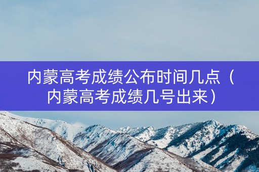 内蒙高考成绩公布时间几点（内蒙高考成绩几号出来）