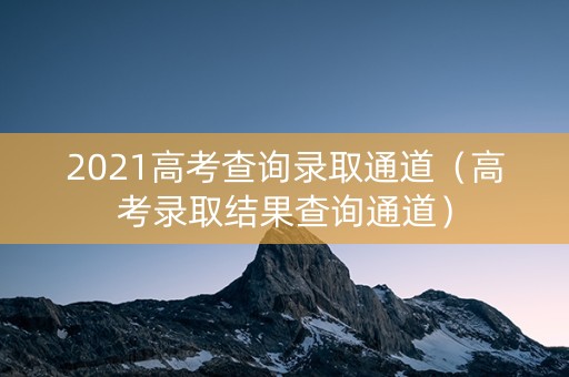 2021高考查询录取通道（高考录取结果查询通道）