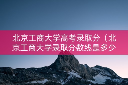 北京工商大学高考录取分（北京工商大学录取分数线是多少）