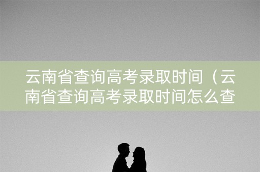云南省查询高考录取时间（云南省查询高考录取时间怎么查）