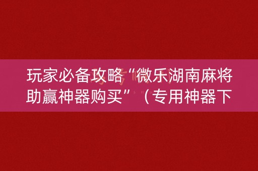 玩家必备攻略“微乐湖南麻将助赢神器购买”（专用神器下载)