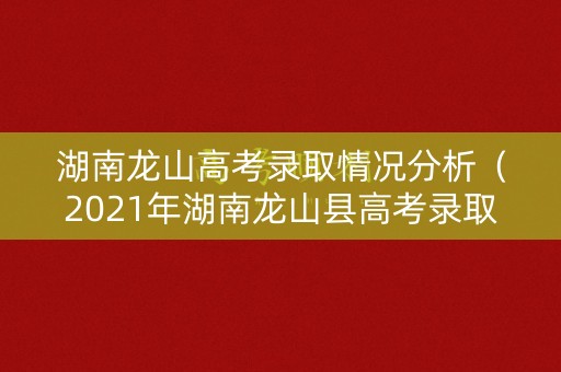 湖南龙山高考录取情况分析（2021年湖南龙山县高考录取金榜）
