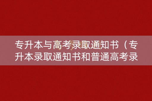 专升本与高考录取通知书（专升本录取通知书和普通高考录取通知书有什么区别）