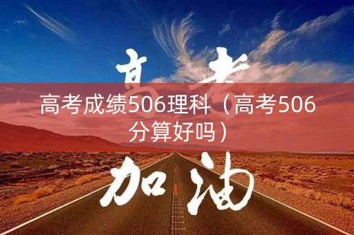 高考成绩506理科（高考506分算好吗）