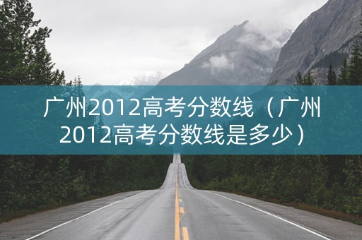 广州2012高考分数线（广州2012高考分数线是多少）