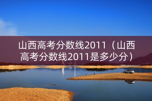 山西高考分数线2011（山西高考分数线2011是多少分）