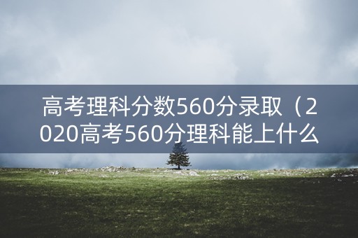 高考理科分数560分录取（2020高考560分理科能上什么大学）