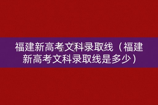 福建新高考文科录取线（福建新高考文科录取线是多少）